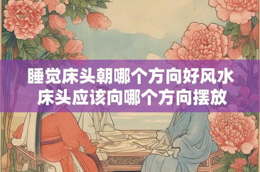 睡觉床头朝哪个方向好风水 床头应该向哪个方向摆放好 睡觉床头朝哪个方向好风水 床头应该向哪个方向摆放好