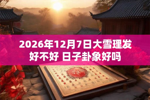 2026年12月7日大雪理发好不好 日子卦象好吗 2026年12月7日大雪理发好不好 日子卦象好吗