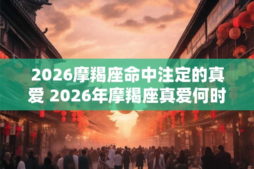 2026摩羯座命中注定的真爱 2026年摩羯座真爱何时出现