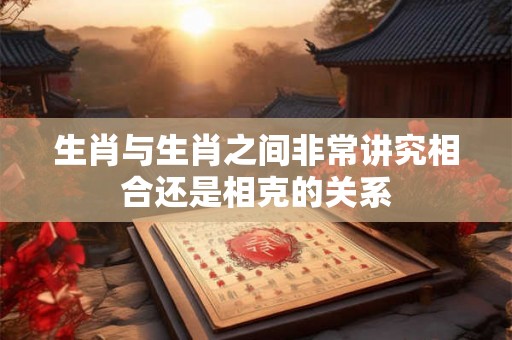 生肖与生肖之间非常讲究相合还是相克的关系 生肖与生肖之间非常讲究相合还是相克的关系