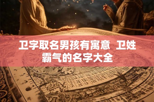 卫字取名男孩有寓意  卫姓霸气的名字大全