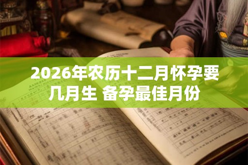 2026年农历十二月怀孕要几月生 备孕最佳月份
