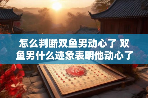 怎么判断双鱼男动心了 双鱼男什么迹象表明他动心了