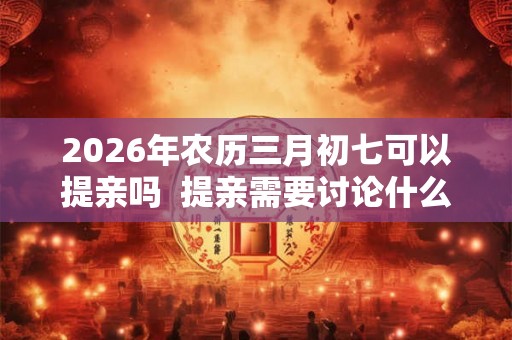 2026年农历三月初七可以提亲吗  提亲需要讨论什么