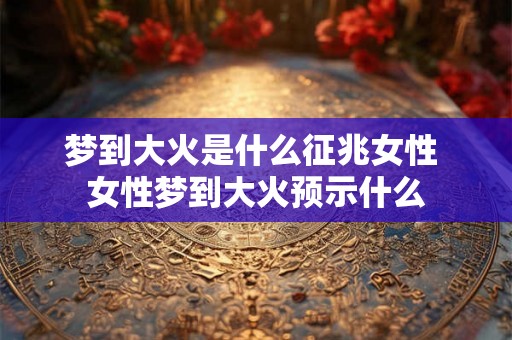 梦到大火是什么征兆女性 女性梦到大火预示什么 梦到大火是什么征兆女性 女性梦到大火预示什么