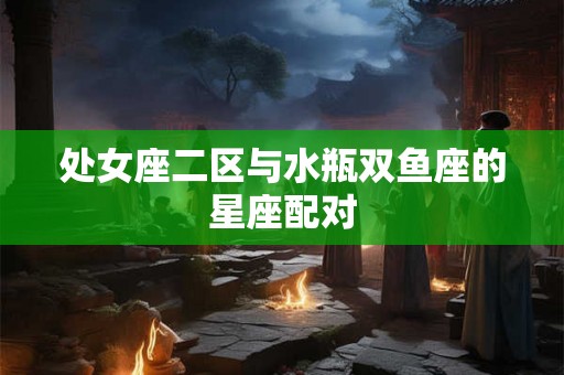处女座二区与水瓶双鱼座的星座配对 处女座二区与水瓶双鱼座的星座配对