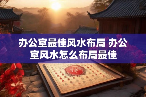 办公室最佳风水布局 办公室风水怎么布局最佳 办公室最佳风水布局 办公室风水怎么布局最佳