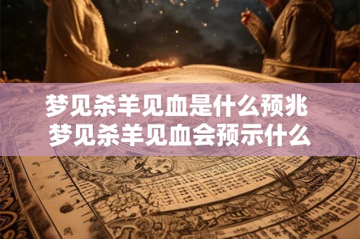 梦见杀羊见血是什么预兆 梦见杀羊见血会预示什么
