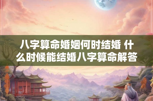 八字算命婚姻何时结婚 什么时候能结婚八字算命解答
