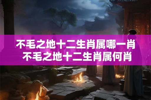 不毛之地十二生肖属哪一肖 不毛之地十二生肖属何肖