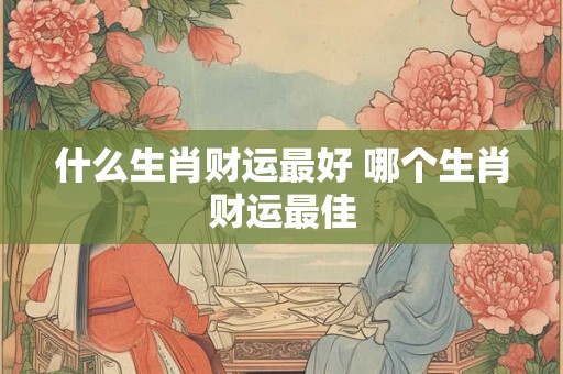 什么生肖财运最好 哪个生肖财运最佳