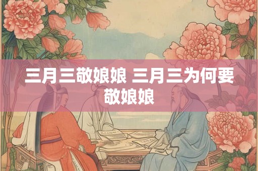 三月三敬娘娘 三月三为何要敬娘娘 三月三敬娘娘 三月三为何要敬娘娘