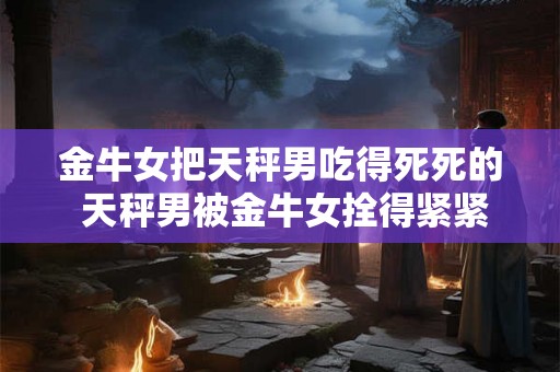 金牛女把天秤男吃得死死的 天秤男被金牛女拴得紧紧的 金牛女把天秤男吃得死死的 天秤男被金牛女拴得紧紧的