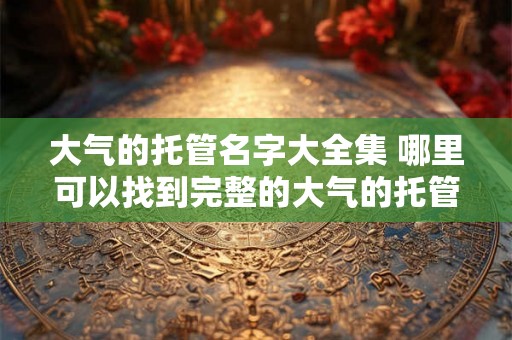 大气的托管名字大全集 哪里可以找到完整的大气的托管名字大全集
