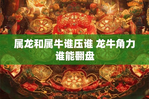 属龙和属牛谁压谁 龙牛角力谁能翻盘