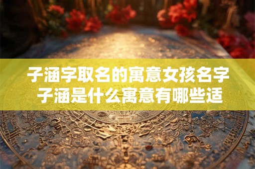 子涵字取名的寓意女孩名字 子涵是什么寓意有哪些适合女孩的名字可以以子涵字命名 子涵字取名的寓意女孩名字 子涵是什么寓意有哪些适合女孩的名字可以以子涵字命名