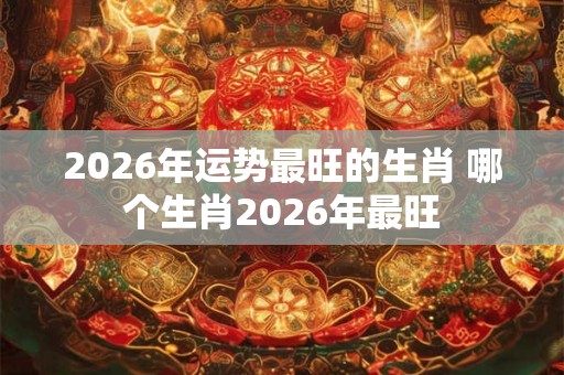 2026年运势最旺的生肖 哪个生肖2026年最旺