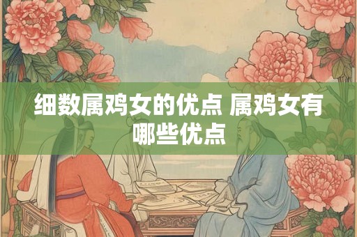 细数属鸡女的优点 属鸡女有哪些优点 细数属鸡女的优点 属鸡女有哪些优点