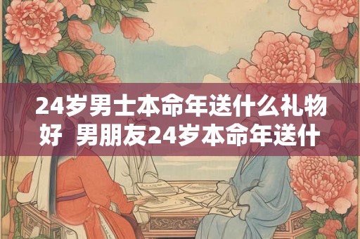 24岁男士本命年送什么礼物好  男朋友24岁本命年送什么礼物