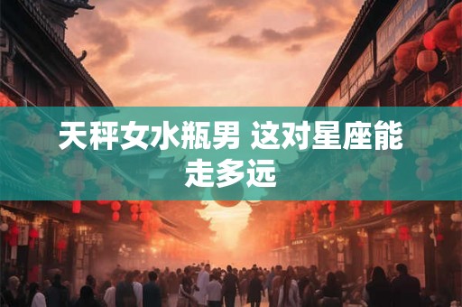 天秤女水瓶男 这对星座能走多远 天秤女水瓶男 这对星座能走多远