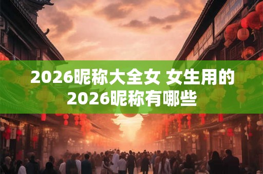 2026昵称大全女 女生用的2026昵称有哪些 2026昵称大全女 女生用的2026昵称有哪些