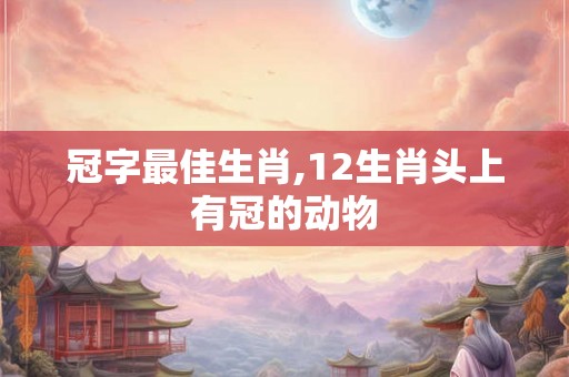 冠字最佳生肖,12生肖头上有冠的动物 冠字最佳生肖,12生肖头上有冠的动物