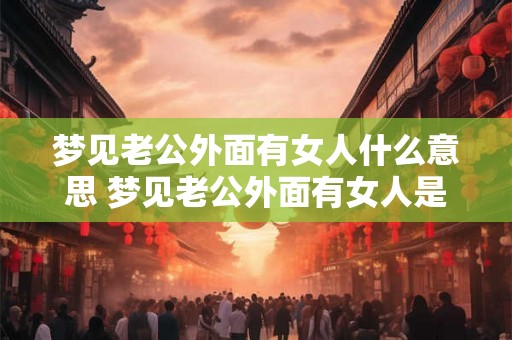梦见老公外面有女人什么意思 梦见老公外面有女人是代表什么含义 梦见老公外面有女人什么意思 梦见老公外面有女人是代表什么含义