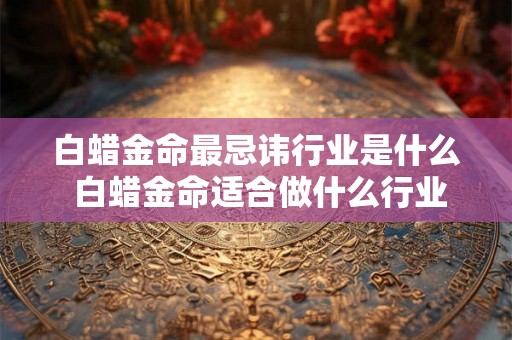白蜡金命最忌讳行业是什么 白蜡金命适合做什么行业 白蜡金命最忌讳行业是什么 白蜡金命适合做什么行业