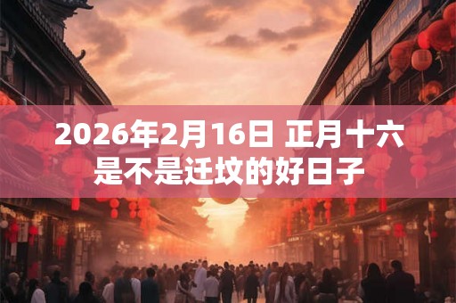 2026年2月16日 正月十六是不是迁坟的好日子
