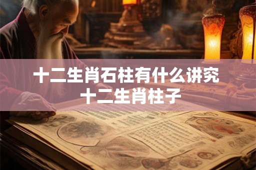 十二生肖石柱有什么讲究  十二生肖柱子
