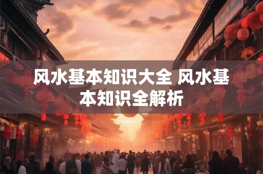 风水基本知识大全 风水基本知识全解析 风水基本知识大全 风水基本知识全解析