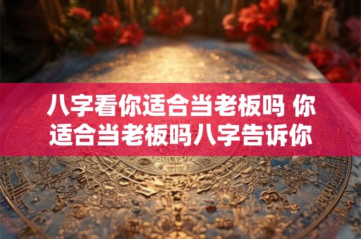 八字看你适合当老板吗 你适合当老板吗八字告诉你 八字看你适合当老板吗 你适合当老板吗八字告诉你