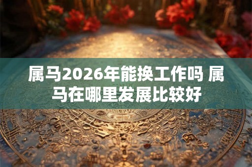 属马2026年能换工作吗 属马在哪里发展比较好
