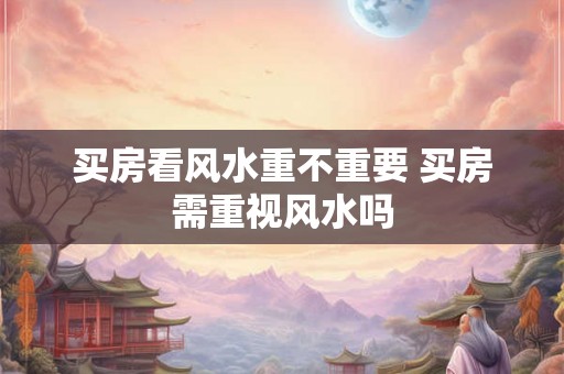 买房看风水重不重要 买房需重视风水吗