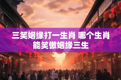 三笑姻缘打一生肖 哪个生肖能笑傲姻缘三生 三笑姻缘打一生肖 哪个生肖能笑傲姻缘三生