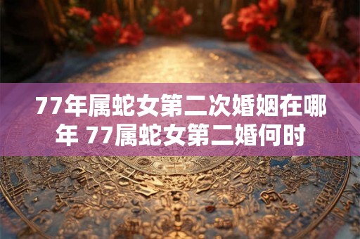 77年属蛇女第二次婚姻在哪年 77属蛇女第二婚何时