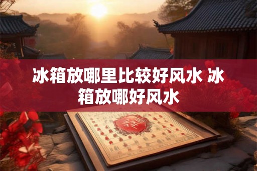 冰箱放哪里比较好风水 冰箱放哪好风水
