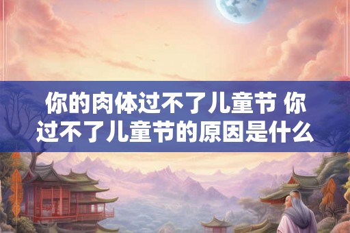你的肉体过不了儿童节 你过不了儿童节的原因是什么