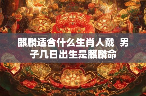 麒麟适合什么生肖人戴  男子几日出生是麒麟命