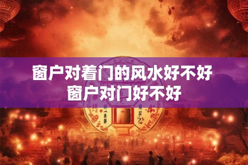 窗户对着门的风水好不好 窗户对门好不好 窗户对着门的风水好不好 窗户对门好不好