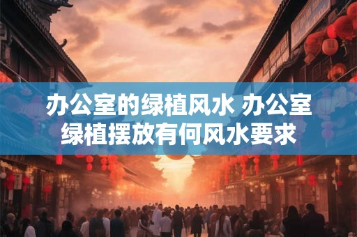 办公室的绿植风水 办公室绿植摆放有何风水要求
