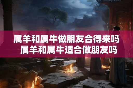 属羊和属牛做朋友合得来吗  属羊和属牛适合做朋友吗