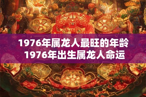 1976年属龙人最旺的年龄 1976年出生属龙人命运 1976年属龙人最旺的年龄 1976年出生属龙人命运