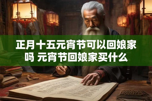 正月十五元宵节可以回娘家吗 元宵节回娘家买什么