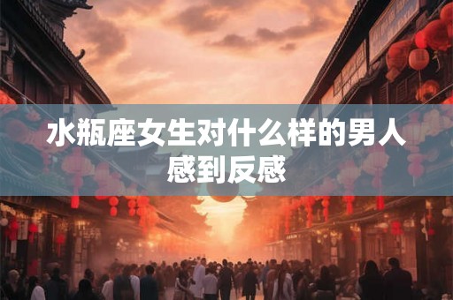 水瓶座女生对什么样的男人感到反感