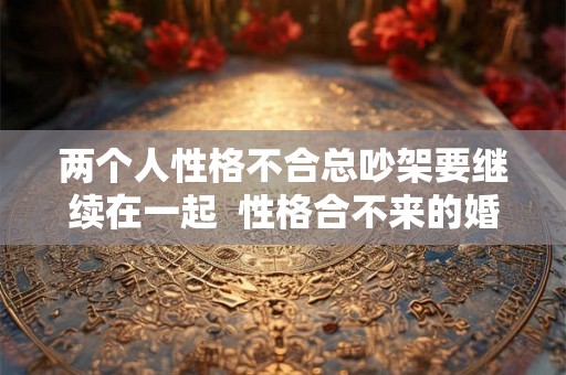 两个人性格不合总吵架要继续在一起 性格合不来的婚姻该继续吗 两个人性格不合总吵架要继续在一起 性格合不来的婚姻该继续吗