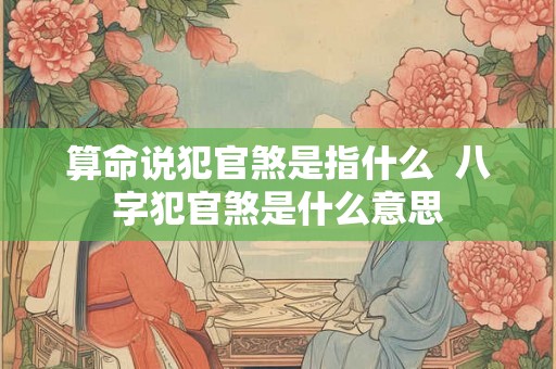 算命说犯官煞是指什么 八字犯官煞是什么意思 算命说犯官煞是指什么 八字犯官煞是什么意思