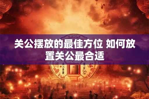 关公摆放的最佳方位 如何放置关公最合适