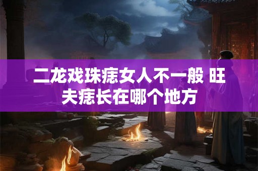 二龙戏珠痣女人不一般 旺夫痣长在哪个地方