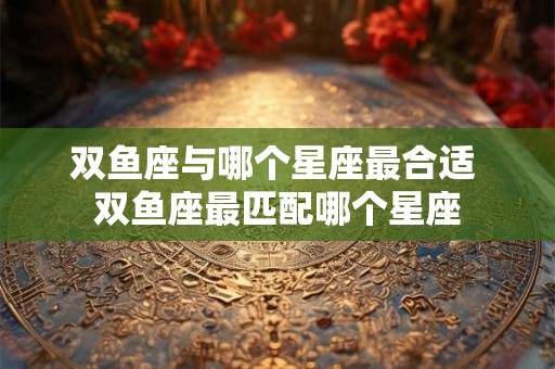 双鱼座与哪个星座最合适 双鱼座最匹配哪个星座